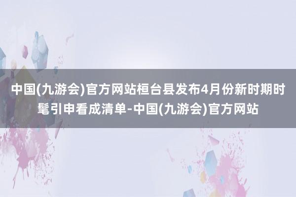 中国(九游会)官方网站桓台县发布4月份新时期时髦引申看成清单-中国(九游会)官方网站