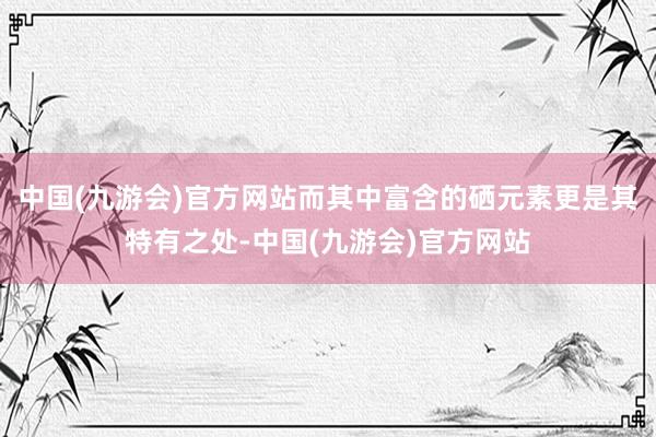 中国(九游会)官方网站而其中富含的硒元素更是其特有之处-中国(九游会)官方网站