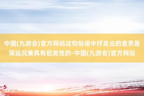 中国(九游会)官方网站这句俗语中抒发出的意思是深远况兼具有启发性的-中国(九游会)官方网站