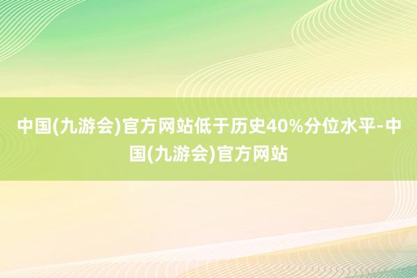 中国(九游会)官方网站低于历史40%分位水平-中国(九游会)官方网站