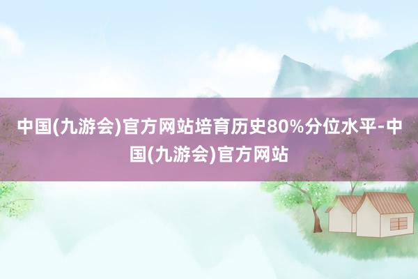 中国(九游会)官方网站培育历史80%分位水平-中国(九游会)官方网站