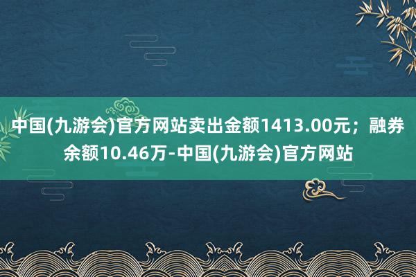 中国(九游会)官方网站卖出金额1413.00元；融券余额10.46万-中国(九游会)官方网站