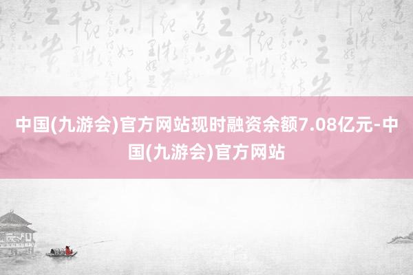 中国(九游会)官方网站现时融资余额7.08亿元-中国(九游会)官方网站