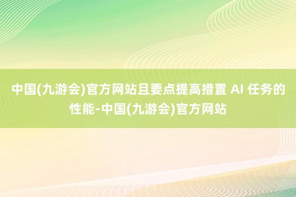 中国(九游会)官方网站且要点提高措置 AI 任务的性能-中国(九游会)官方网站