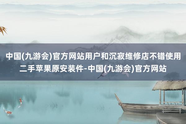 中国(九游会)官方网站用户和沉寂维修店不错使用二手苹果原安装件-中国(九游会)官方网站