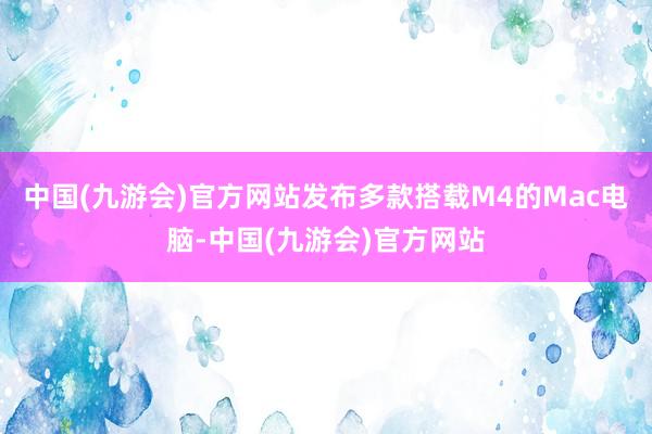 中国(九游会)官方网站发布多款搭载M4的Mac电脑-中国(九游会)官方网站