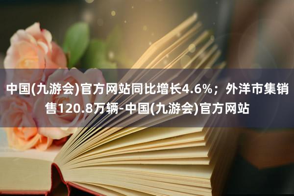 中国(九游会)官方网站同比增长4.6%；外洋市集销售120.8万辆-中国(九游会)官方网站