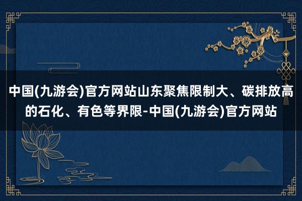 中国(九游会)官方网站山东聚焦限制大、碳排放高的石化、有色等界限-中国(九游会)官方网站