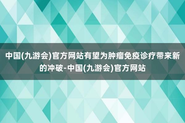 中国(九游会)官方网站有望为肿瘤免疫诊疗带来新的冲破-中国(九游会)官方网站