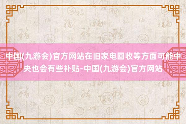 中国(九游会)官方网站在旧家电回收等方面可能中央也会有些补贴-中国(九游会)官方网站