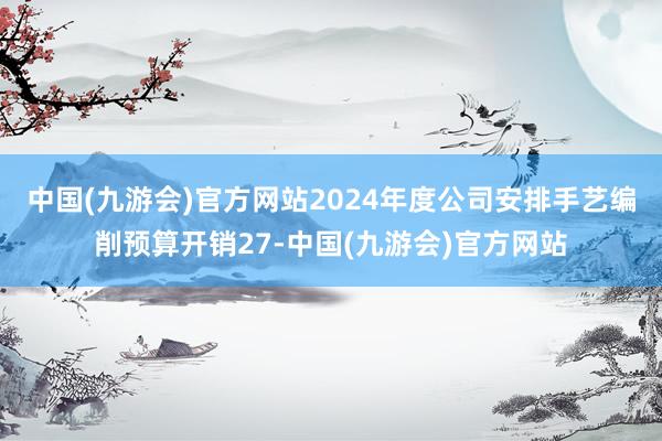 中国(九游会)官方网站2024年度公司安排手艺编削预算开销27-中国(九游会)官方网站