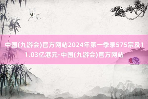 中国(九游会)官方网站2024年第一季录575宗及11.03亿港元-中国(九游会)官方网站