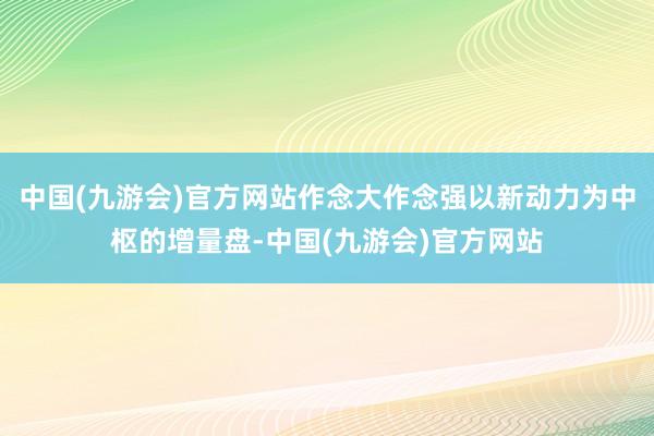 中国(九游会)官方网站作念大作念强以新动力为中枢的增量盘-中国(九游会)官方网站