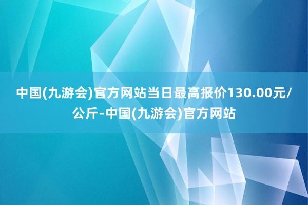 中国(九游会)官方网站当日最高报价130.00元/公斤-中国(九游会)官方网站