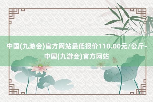 中国(九游会)官方网站最低报价110.00元/公斤-中国(九游会)官方网站