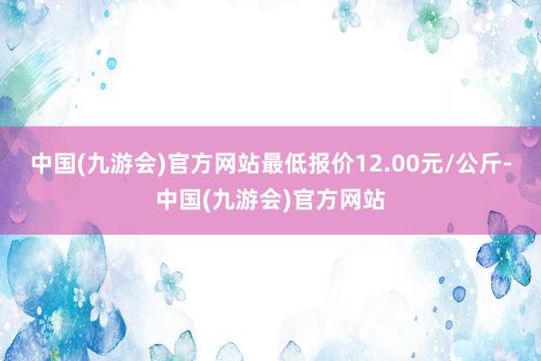 中国(九游会)官方网站最低报价12.00元/公斤-中国(九游会)官方网站