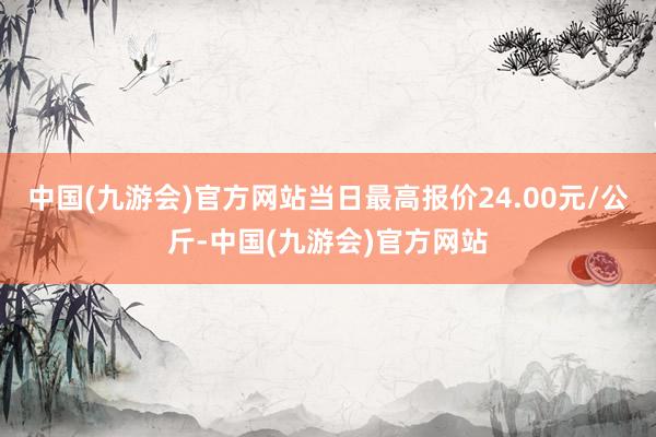 中国(九游会)官方网站当日最高报价24.00元/公斤-中国(九游会)官方网站