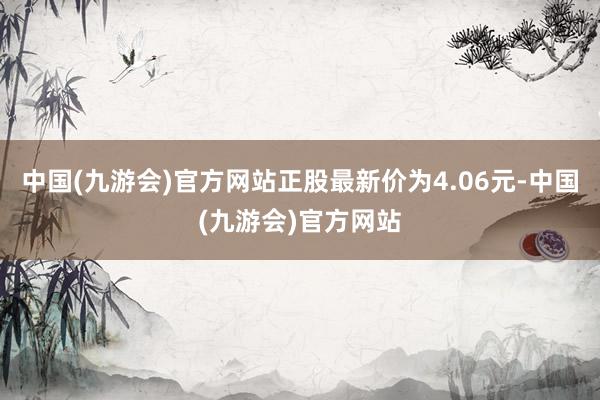 中国(九游会)官方网站正股最新价为4.06元-中国(九游会)官方网站