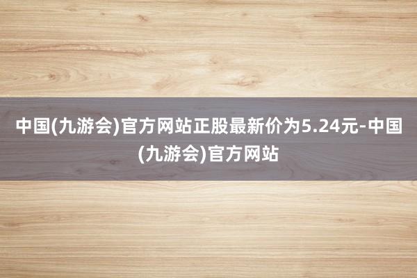 中国(九游会)官方网站正股最新价为5.24元-中国(九游会)官方网站