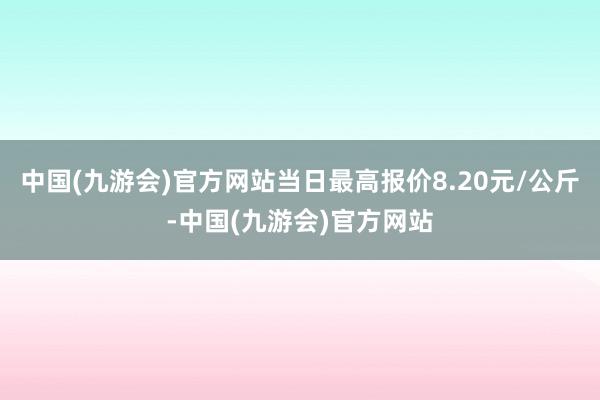 中国(九游会)官方网站当日最高报价8.20元/公斤-中国(九游会)官方网站