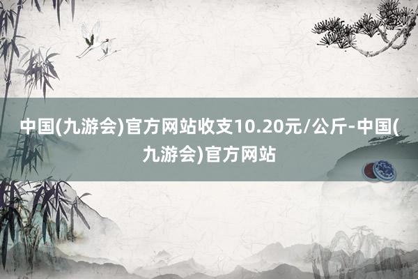 中国(九游会)官方网站收支10.20元/公斤-中国(九游会)官方网站