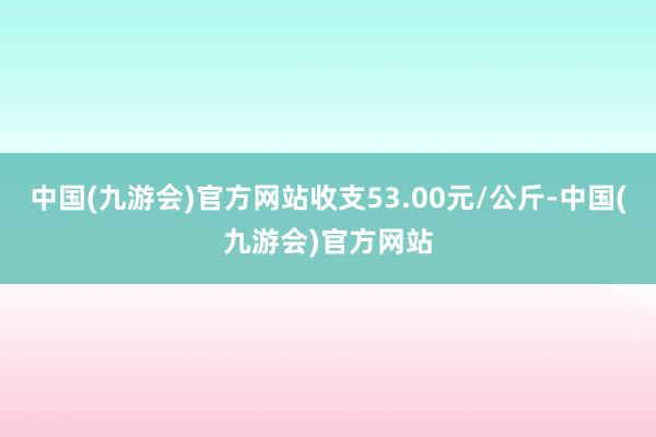 中国(九游会)官方网站收支53.00元/公斤-中国(九游会)官方网站