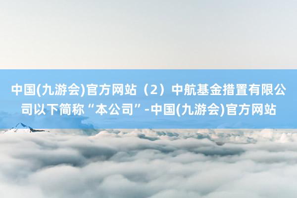 中国(九游会)官方网站（2）中航基金措置有限公司以下简称“本公司”-中国(九游会)官方网站