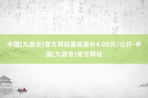中国(九游会)官方网站最低报价4.00元/公斤-中国(九游会)官方网站