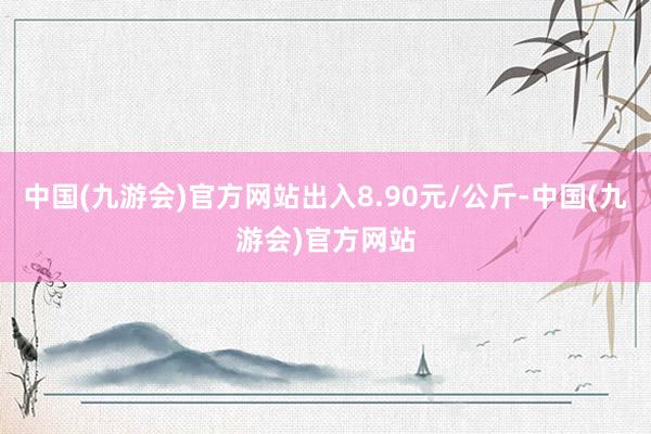 中国(九游会)官方网站出入8.90元/公斤-中国(九游会)官方网站