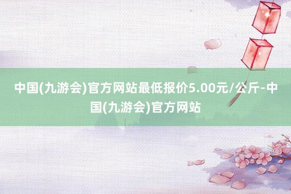 中国(九游会)官方网站最低报价5.00元/公斤-中国(九游会)官方网站