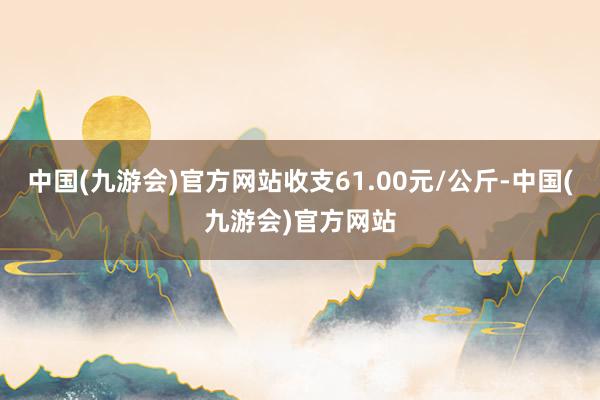 中国(九游会)官方网站收支61.00元/公斤-中国(九游会)官方网站