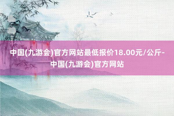 中国(九游会)官方网站最低报价18.00元/公斤-中国(九游会)官方网站