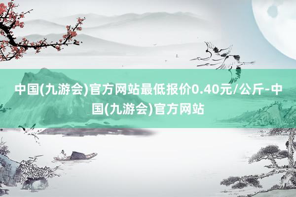 中国(九游会)官方网站最低报价0.40元/公斤-中国(九游会)官方网站