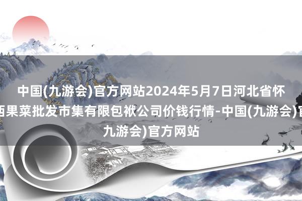 中国(九游会)官方网站2024年5月7日河北省怀来县京西果菜批发市集有限包袱公司价钱行情-中国(九游会)官方网站