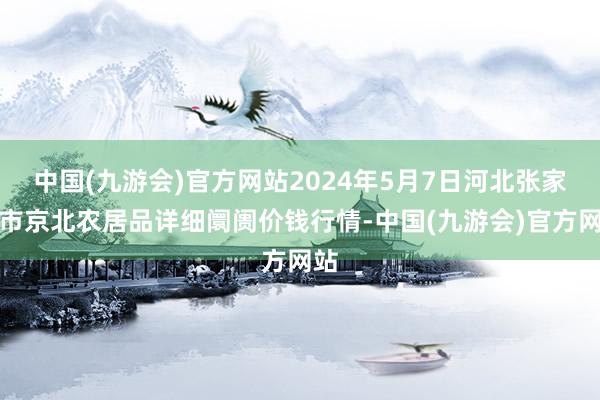 中国(九游会)官方网站2024年5月7日河北张家口市京北农居品详细阛阓价钱行情-中国(九游会)官方网站