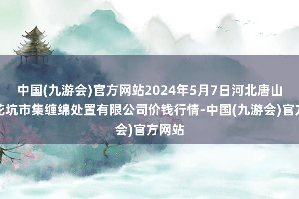 中国(九游会)官方网站2024年5月7日河北唐山市荷花坑市集缠绵处置有限公司价钱行情-中国(九游会)官方网站