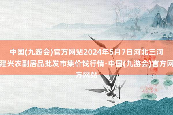 中国(九游会)官方网站2024年5月7日河北三河市建兴农副居品批发市集价钱行情-中国(九游会)官方网站