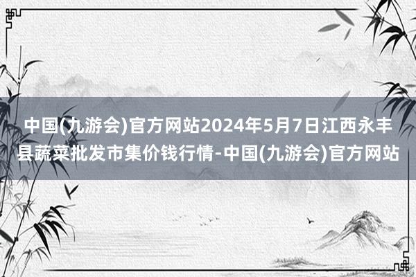 中国(九游会)官方网站2024年5月7日江西永丰县蔬菜批发市集价钱行情-中国(九游会)官方网站