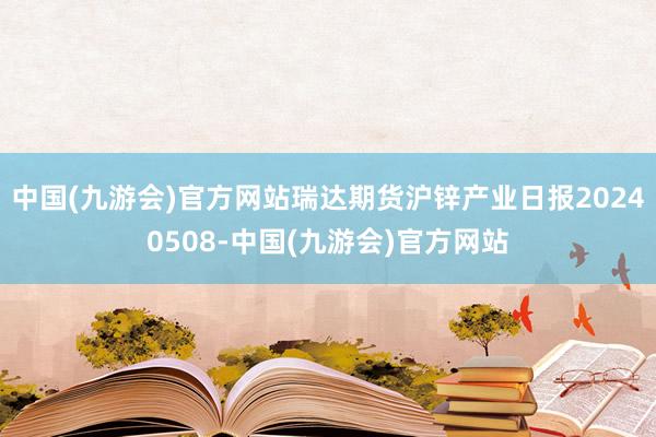 中国(九游会)官方网站瑞达期货沪锌产业日报20240508-中国(九游会)官方网站