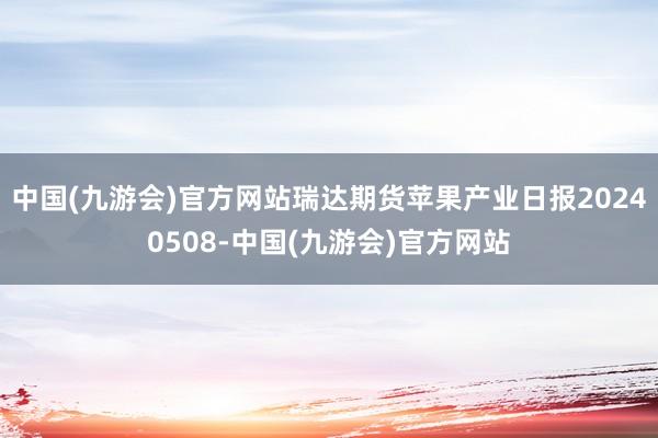 中国(九游会)官方网站瑞达期货苹果产业日报20240508-中国(九游会)官方网站