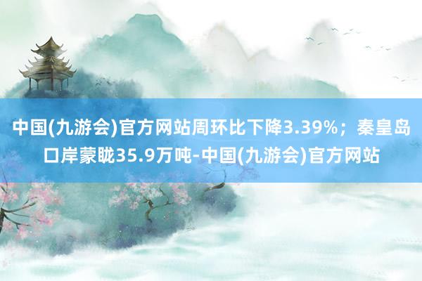 中国(九游会)官方网站周环比下降3.39%；秦皇岛口岸蒙眬35.9万吨-中国(九游会)官方网站