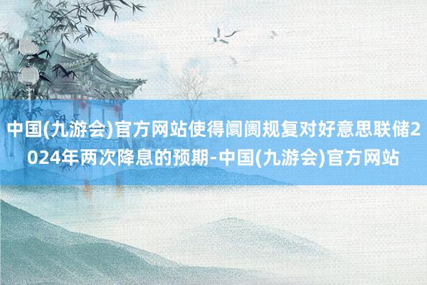 中国(九游会)官方网站使得阛阓规复对好意思联储2024年两次降息的预期-中国(九游会)官方网站