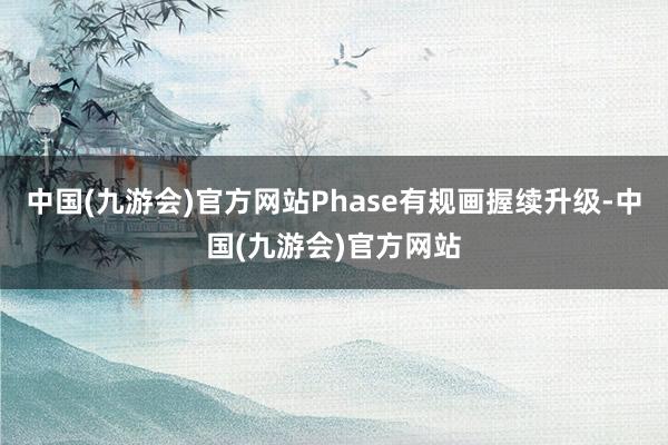 中国(九游会)官方网站Phase有规画握续升级-中国(九游会)官方网站