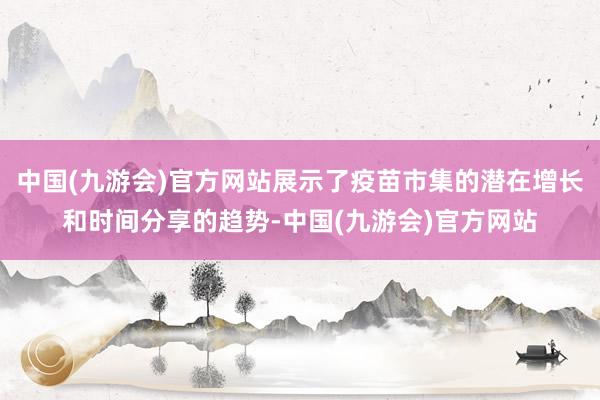 中国(九游会)官方网站展示了疫苗市集的潜在增长和时间分享的趋势-中国(九游会)官方网站