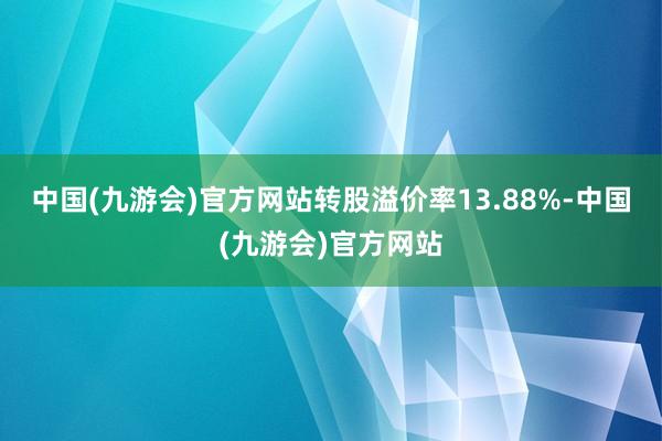 中国(九游会)官方网站转股溢价率13.88%-中国(九游会)官方网站