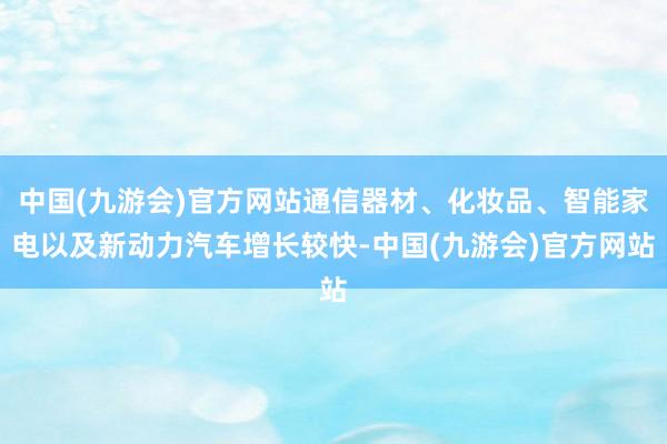 中国(九游会)官方网站通信器材、化妆品、智能家电以及新动力汽车增长较快-中国(九游会)官方网站