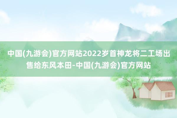 中国(九游会)官方网站2022岁首神龙将二工场出售给东风本田-中国(九游会)官方网站