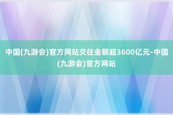 中国(九游会)官方网站交往金额超3600亿元-中国(九游会)官方网站