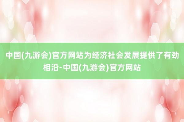 中国(九游会)官方网站为经济社会发展提供了有劲相沿-中国(九游会)官方网站