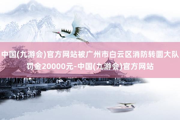 中国(九游会)官方网站被广州市白云区消防转圜大队罚金20000元-中国(九游会)官方网站